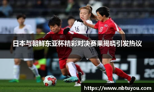 日本与朝鲜东亚杯精彩对决赛果揭晓引发热议