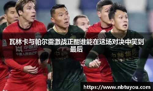 瓦林卡与帕尔雷激战正酣谁能在这场对决中笑到最后