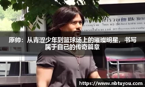 原帅：从青涩少年到篮球场上的璀璨明星，书写属于自己的传奇篇章